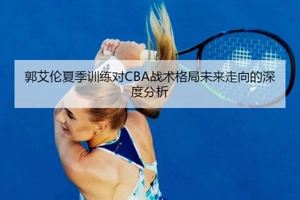 郭艾伦夏季训练对CBA战术格局未来走向的深度分析